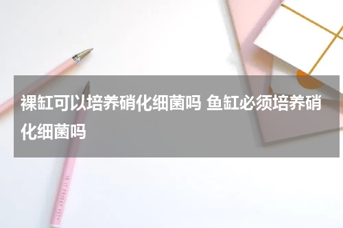 裸缸可以培养硝化细菌吗 鱼缸必须培养硝化细菌吗