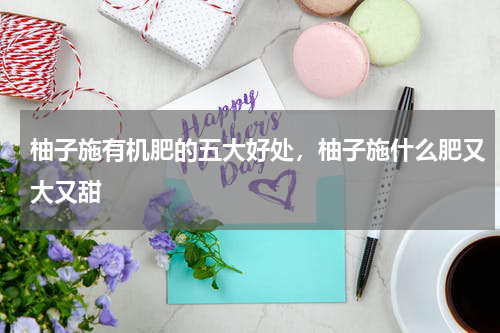 柚子施有机肥的五大好处，柚子施什么肥又大又甜