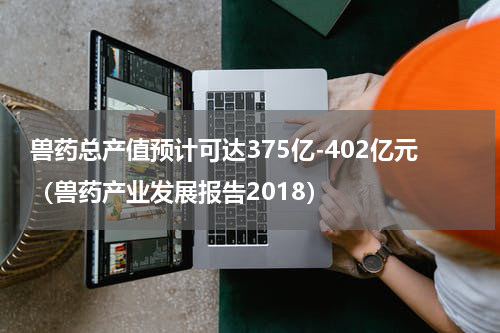 兽药总产值预计可达375亿-402亿元（兽药产业发展报告2018）