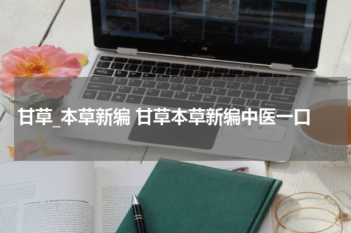 甘草_本草新编 甘草本草新编中医一口