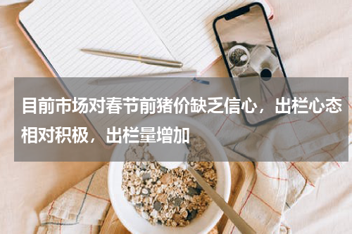目前市场对春节前猪价缺乏信心，出栏心态相对积极，出栏量增加