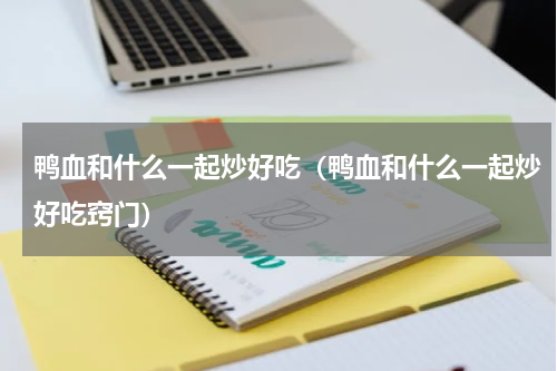 鸭血和什么一起炒好吃（鸭血和什么一起炒好吃窍门）