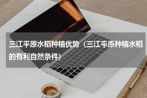三江平原水稻种植优势（三江平原种植水稻的有利自然条件）