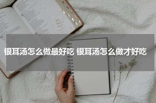银耳汤怎么做最好吃 银耳汤怎么做才好吃