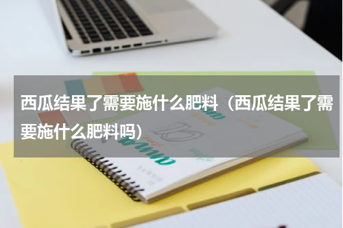 西瓜结果了需要施什么肥料（西瓜结果了需要施什么肥料吗）