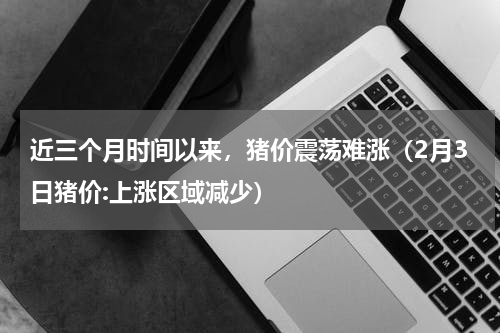 近三个月时间以来，猪价震荡难涨（2月3日猪价:上涨区域减少）