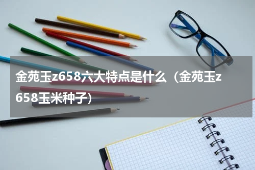 金苑玉z658六大特点是什么（金苑玉z658玉米种子）