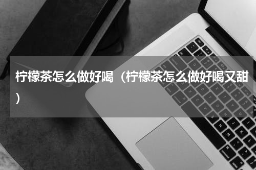 柠檬茶怎么做好喝（柠檬茶怎么做好喝又甜）