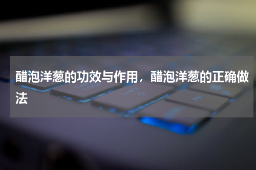 醋泡洋葱的功效与作用，醋泡洋葱的正确做法