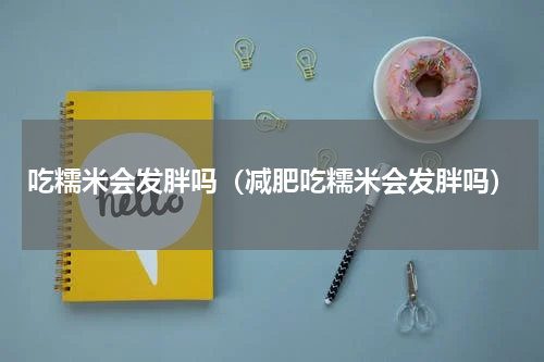 吃糯米会发胖吗（减肥吃糯米会发胖吗）