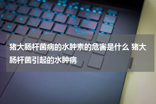 猪大肠杆菌病的水肿素的危害是什么 猪大肠杆菌引起的水肿病