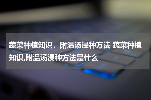 蔬菜种植知识，附温汤浸种方法 蔬菜种植知识,附温汤浸种方法是什么