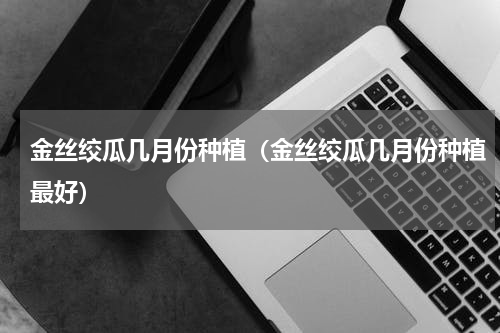 金丝绞瓜几月份种植（金丝绞瓜几月份种植最好）