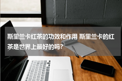 斯里兰卡红茶的功效和作用 斯里兰卡的红茶是世界上最好的吗?