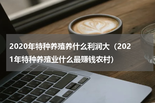 2020年特种养殖养什么利润大（2021年特种养殖业什么最赚钱农村）
