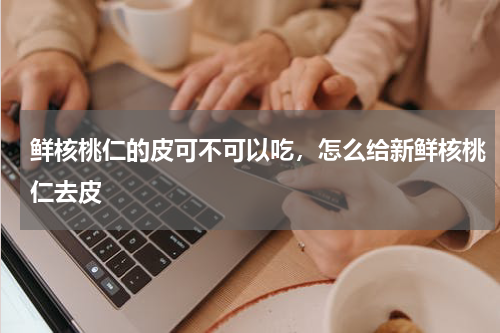 鲜核桃仁的皮可不可以吃，怎么给新鲜核桃仁去皮