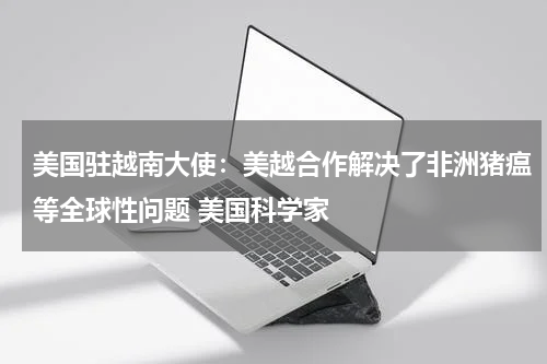 美国驻越南大使：美越合作解决了非洲猪瘟等全球性问题 美国科学家