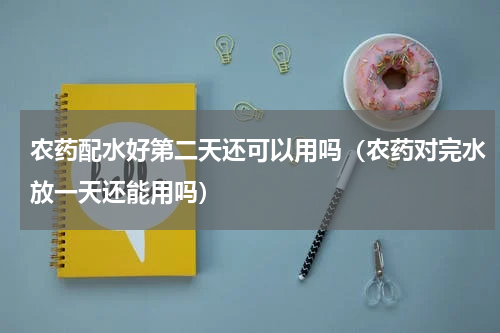农药配水好第二天还可以用吗（农药对完水放一天还能用吗）