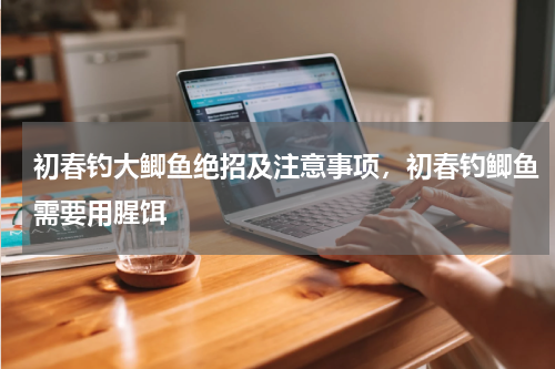 初春钓大鲫鱼绝招及注意事项，初春钓鲫鱼需要用腥饵