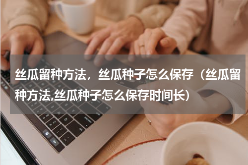 丝瓜留种方法，丝瓜种子怎么保存（丝瓜留种方法,丝瓜种子怎么保存时间长）