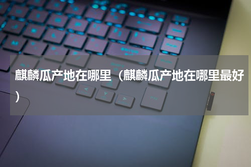 麒麟瓜产地在哪里（麒麟瓜产地在哪里最好）