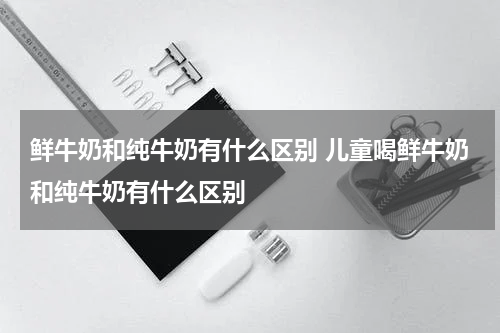 鲜牛奶和纯牛奶有什么区别 儿童喝鲜牛奶和纯牛奶有什么区别
