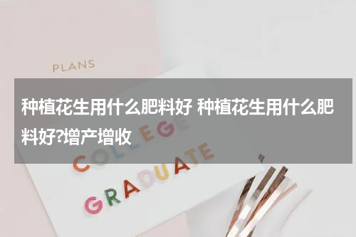 种植花生用什么肥料好 种植花生用什么肥料好?增产增收