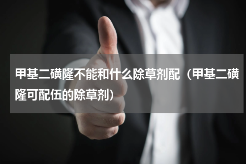 甲基二磺隆不能和什么除草剂配（甲基二磺隆可配伍的除草剂）