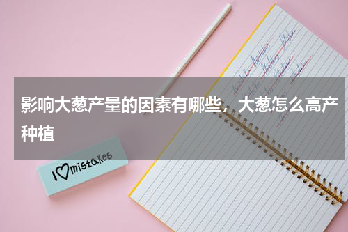 影响大葱产量的因素有哪些，大葱怎么高产种植