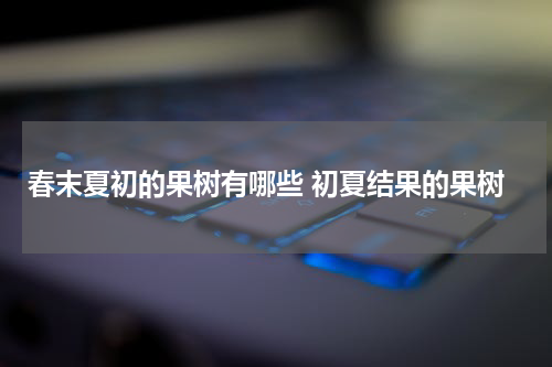 春末夏初的果树有哪些 初夏结果的果树