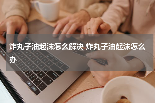 炸丸子油起沫怎么解决 炸丸子油起沫怎么办