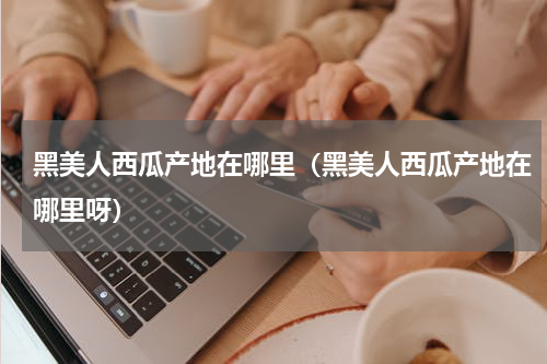 黑美人西瓜产地在哪里（黑美人西瓜产地在哪里呀）