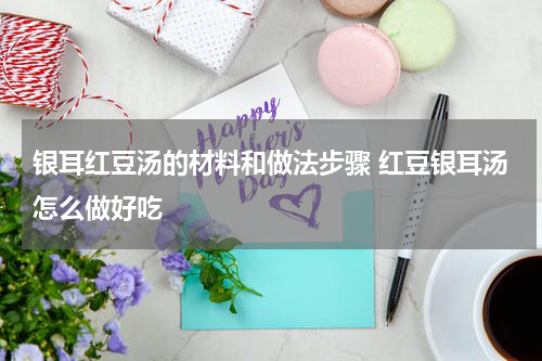 银耳红豆汤的材料和做法步骤 红豆银耳汤怎么做好吃