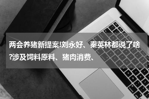 两会养猪新提案!刘永好、秦英林都说了啥?涉及饲料原料、猪肉消费、