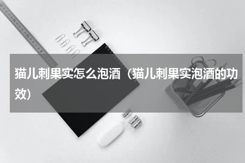 猫儿刺果实怎么泡酒（猫儿刺果实泡酒的功效）