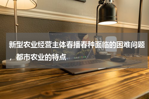 新型农业经营主体春播春种面临的困难问题，都市农业的特点