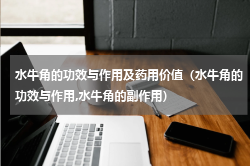 水牛角的功效与作用及药用价值（水牛角的功效与作用,水牛角的副作用）