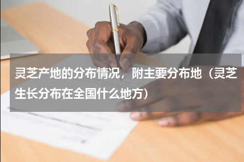 灵芝产地的分布情况，附主要分布地（灵芝生长分布在全国什么地方）
