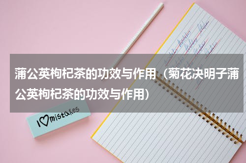 蒲公英枸杞茶的功效与作用（菊花决明子蒲公英枸杞茶的功效与作用）