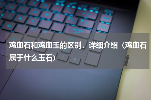 鸡血石和鸡血玉的区别，详细介绍（鸡血石属于什么玉石）