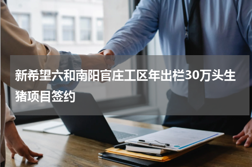 新希望六和南阳官庄工区年出栏30万头生猪项目签约