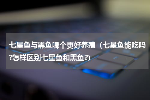 七星鱼与黑鱼哪个更好养殖（七星鱼能吃吗?怎样区别七星鱼和黑鱼?）