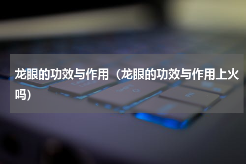 龙眼的功效与作用（龙眼的功效与作用上火吗）