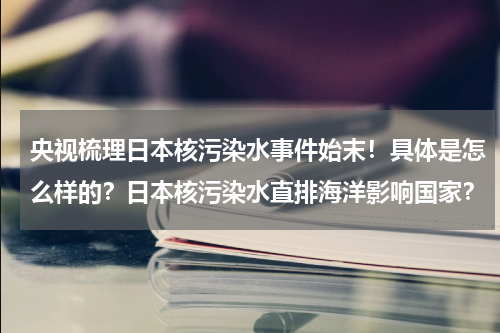 央视梳理日本核污染水事件始末！具体是怎么样的？日本核污染水直排海洋影响国家？