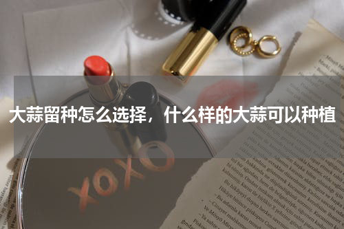 大蒜留种怎么选择，什么样的大蒜可以种植