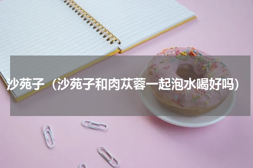 沙苑子（沙苑子和肉苁蓉一起泡水喝好吗）