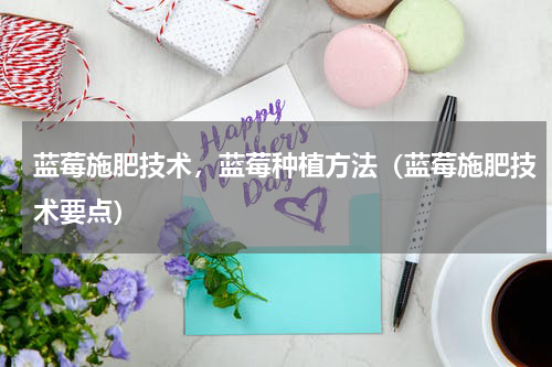 蓝莓施肥技术，蓝莓种植方法（蓝莓施肥技术要点）