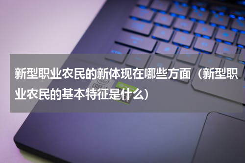新型职业农民的新体现在哪些方面（新型职业农民的基本特征是什么）