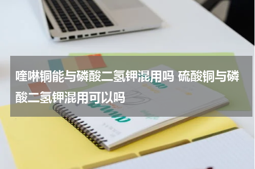 喹啉铜能与磷酸二氢钾混用吗 硫酸铜与磷酸二氢钾混用可以吗