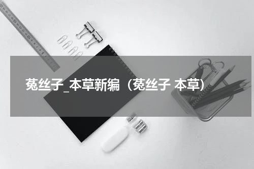 菟丝子_本草新编（菟丝子 本草）